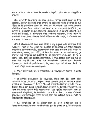 jeune prince, alors dans la sombre impétuosité de sa vingtième
année:
«La témérité l'entraîne au loin; aucun rocher n'est pour lui trop
escarpé, aucun passage trop étroit; le désastre veille auprès de lui,
l'épie et le précipite dans les bras du tourment! Les mouvements
pénibles d'une âme violemment tendue le poussent tantôt ici, et
tantôt là; il passe d'une agitation inquiète à un repos inquiet; aux
jours de gaieté, il montrera une sombre violence, sans frein et
pourtant sans joie; abattu, brisé d'âme et de corps, il s'endort sur
une couche dure...»
«C'est absolument ainsi qu'il était; il n'y a pas là le moindre trait
exagéré. Mais le duc avait su bientôt se dégager de cette période
orageuse et tourmentée, et parvenir à un état d'esprit plus lucide et
plus doux; aussi, en 1783, à l'anniversaire de sa naissance, je
pouvais lui rappeler cet aspect de sa première jeunesse. Je ne le
cache pas, dans les commencements, il m'a donné bien du mal et
bien des inquiétudes. Mais son excellente nature s'est bientôt
épurée, et s'est si parfaitement façonnée que c'était un plaisir de
vivre et d'agir dans sa compagnie.
«—Vous avez fait, seuls ensemble, un voyage en Suisse, à cette
époque?
«—Il aimait beaucoup les voyages, mais non pas tant pour
s'amuser et se distraire que pour tenir ouverts partout les yeux et les
oreilles, et découvrir tout ce qu'il était possible d'introduire de bon et
d'utile dans son pays. L'agriculture, l'élève du bétail, l'industrie, lui
sont de cette façon très-redevables. Ses goûts n'avaient rien de
personnel, d'égoïste; ils tendaient tous à un but pratique d'intérêt
général. C'est ainsi qu'il s'est fait un nom qui s'étend bien au-delà de
cette petite principauté.
«—La simplicité et le laisser-aller de son extérieur, dis-je,
semblaient indiquer qu'il ne cherchait pas la gloire et qu'il n'en faisait
 