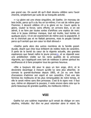 pas grand cas. On aurait dit qu'il était devenu célèbre sans l'avoir
cherché, simplement par suite de sa tranquille activité.
«—La gloire est une chose singulière, dit Gœthe. Un morceau de
bois brûle, parce qu'il a du feu en lui-même; il en est de même pour
l'homme; il devient célèbre s'il a la gloire en lui. Courir après la
gloire, vouloir la forcer, vains efforts; on arrivera bien, si on est
adroit, à se faire par toutes sortes d'artifices une espèce de nom;
mais si le joyau intérieur manque, tout est inutile, tout tombe en
quelques jours.—Il en est exactement de même avec la popularité. Il
ne la cherchait pas et ne flattait personne, mais le peuple l'aimait
parce qu'il sentait que son cœur lui était dévoué.»
«Gœthe parla alors des autres membres de la famille grand-
ducale, disant que chez tous brillaient de nobles traits de caractère.
Il parla de la bonté du cœur de la régente actuelle, des grandes
espérances que faisait naître le jeune prince[5], et se répandit avec
une prédilection visible sur les rares qualités de la princesse
régnante, qui s'appliquait avec tant de noblesse à calmer partout les
souffrances et à faire prospérer tous les germes heureux.
«Elle a toujours été pour le pays un bon ange, dit-il, et le
deviendra davantage à mesure qu'elle lui sera plus attachée. Je
connais la grande-duchesse depuis 1805, et j'ai eu une foule
d'occasions d'admirer son esprit et son caractère. C'est une des
femmes les meilleures et les plus remarquables de notre temps, et
elle le serait même sans être princesse. C'est là le signe vrai: il faut
que, même en déposant la pourpre, il reste encore dans celui qui la
porte beaucoup de grandes qualités, les meilleures même.»
VIII
Gœthe lut une sublime inspiration qu'il venait de rédiger en vers
sibyllins, intitulée: Nul être ne peut retomber dans le néant. Sa
 