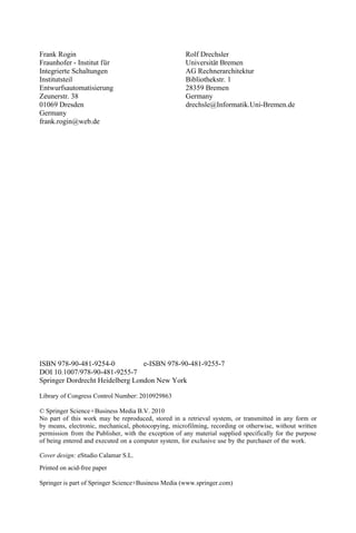 e-ISBN
Springer Dordrecht Heidelberg London New York
Printed on acid-free paper
Springer is part of Springer Science+Business Media (www.springer.com)
No part of this work may be reproduced, stored in a retrieval system, or transmitted in any form or
permission from the
by means, electronic, mechanical, photocopying, microfilming, recording or otherwise, without written
Publisher, with the exception of any material supplied specifically for the purpose
of being entered and executed on a computer system, for exclusive use by the purchaser of the work.
© Springer Science+Business Media B.V. 2010
Library of Congress Control Number: 2010929863
ISBN 978-90-481-9254-0 978-90-481-9255-7
DOI 10.1007/978-90-481-9255-7
Frank Rogin
Integrierte Schaltungen
Institutsteil
Entwurfsautomatisierung
Zeunerstr. 38
01069 Dresden
Germany
frank.rogin@web.de
Rolf Drechsler
Universität Bremen
AG Rechnerarchitektur
Bibliothekstr. 1
28359 Bremen
Germany
drechsle@Informatik.Uni-Bremen.de
Cover design: eStudio Calamar S.L.
ü
Fraunhofer - Institut f r
 