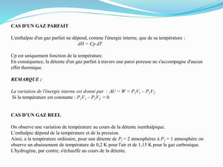 CAS D'UN GAZ PARFAIT
L'enthalpie d'un gaz parfait ne dépend, comme l'énergie interne, que de sa température :
dH = Cp dT
Cp est uniquement fonction de la température.
En conséquence, la détente d'un gaz parfait à travers une paroi poreuse ne s'accompagne d'aucun
effet thermique.
REMARQUE :
La variation de l'énergie interne est donné par : DU = W = P1V1 – P2V2
Si la température est constante : P1V1 – P2V2 = 0
CAS D’UN GAZ REEL
On observe une variation de température au cours de la détente isenthalpique.
L’enthalpie dépend de la température et de la pression.
Ainsi, a la température ordinaire, pour une détente de Pl = 2 atmosphères à P2 = 1 atmosphère on
observe un abaissement de température de 0,2 K pour l'air et de 1,15 K pour le gaz carbonique.
L'hydrogène, par contre, s'échauffe au cours de la détente.
 