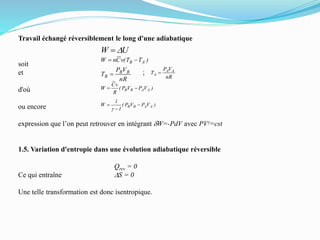 Travail échangé réversiblement le long d'une adiabatique
soit
et ;
d'où
ou encore
expression que l’on peut retrouver en intégrant dW=-PdV avec PVg=cst
1.5. Variation d'entropie dans une évolution adiabatique réversible
Qrev = 0
Ce qui entraîne DS = 0
Une telle transformation est donc isentropique.
UW D
)TT(vCnW AB 
nR
VP
T BB
B  nR
VP
T AA
A 
)VPVP(
R
vC
W AABB 
)VPVP(
1
1
W AABB 


g
 