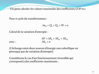 117
On peut calculer les valeurs maximales des coefficients COP et e
Pour n cycle du transformateur :
Dus = Q1 + Q2 + W = 0
Calcul de la variation d’entropie :
DS’ = DSs + DSs1 + DSs2
avec : DSs = 0
(L’échange entre deux sources d’énergie non calorifique ne
provoque pas de variation d’entropie)
Considérons le cas d’un fonctionnement réversible qui
correspond à des coefficients maximums :
 