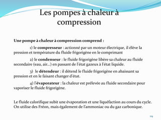 119
Les pompes à chaleur à
compression
Une pompe à chaleur à compression comprend :
1) le compresseur : actionné par un moteur électrique, il élève la
pression et température du fluide frigorigène en le comprimant
2) le condenseur : le fluide frigorigène libère sa chaleur au fluide
secondaire (eau, air...) en passant de l'état gazeux à l'état liquide.
3) le détendeur : il détend le fluide frigorigène en abaissant sa
pression et en le faisant changer d'état.
4) l'évaporateur : la chaleur est prélevée au fluide secondaire pour
vaporiser le fluide frigorigène.
Le fluide calorifique subit une évaporation et une liquéfaction au cours du cycle.
On utilise des Fréon, mais également de l’ammoniac ou du gaz carbonique.
 