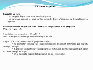 La notion de gaz réel
En réalité, un gaz :
• est composé de particules ayant un volume propre
• de particules exerçant les unes sur les autres des forces d’attraction ou éventuellement de
répulsion.
Le comportement d’un gaz peut donc s’écarter du comportement d’un gaz parfait.
On parle de gaz réel.
Il existe toujours une relation : f(P, V, T) = 0
Mais elle est plus complexe que l’équation des gaz parfaits.
Un gaz s’écarte du comportement de gaz parfait lorsque :
* la température diminue (les forces d’interactions deviennent importantes par rapport à
l’énergie cinétique
* la pression augmente : le volume propre des particules n’est plus négligeable par rapport
au volume occupé par le gaz
* on se rapproche du point de liquéfaction du gaz (condensation)
 