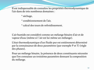 141
Il est indispensable de connaître les propriétés thermodynamique de
l’air dans de très nombreux domaines :
* séchage,
* conditionnement de l’air,
* calcul des tours de refroidissement.
L’air humide est considéré comme un mélange binaire d’air et de
vapeur d’eau (même si l ’air est lui même un mélange).
L’état thermodynamique d’un fluide pur est entièrement déterminé
par la connaissance de deux paramètres (par exemple P et T) (règle
des phases).
Pour un mélange binaire, la présence de deux constituants nécessite
que l’on connaisse un troisième paramètre donnant la composition
du mélange.
 