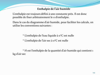 144
Enthalpie de l’air humide
L’enthalpie est toujours défini à une constante près. Il est donc
possible de fixer arbitrairement le 0 d’enthalpie.
Dans le cas du diagramme d’air humide, pour faciliter les calculs, on
utilise les conventions suivantes :
* L’enthalpie de l’eau liquide à 0°C est nulle
* L’enthalpie de l’air sec à 0°C est nulle
* H est l’enthalpie de la quantité d’air humide qui contient 1
kg d’air sec
 