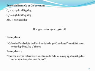 146
En considérant Cp et Cp’ constant
Cp = 0,241 kcal/kg.deg
Cp’ = 0,46 kcal/kg.deg
DHv = 597 kcal/kg
H = 597 x + (0,241 + 0,46 x) 
Exemples 1 :
* Calculer l’enthalpie de l’air humide de 40°C et dont l’humidité vaut
0,030 kg d’eau/kg d’air sec
Exemples 2 :
* Faire le même calcul avec une humidité de x= 0,025 kg d’eau/kg d’air
sec et une température de 20°C
 
