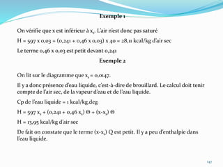 147
Exemple 1
On vérifie que x est inférieur à xs. L’air n’est donc pas saturé
H = 597 x 0,03 + (0,241 + 0,46 x 0,03) x 40 = 28,11 kcal/kg d’air sec
Le terme 0,46 x 0,03 est petit devant 0,241
Exemple 2
On lit sur le diagramme que xs = 0,0147.
Il y a donc présence d’eau liquide, c’est-à-dire de brouillard. Le calcul doit tenir
compte de l’air sec, de la vapeur d’eau et de l’eau liquide.
Cp de l’eau liquide = 1 kcal/kg.deg
H = 597 xs + (0,241 + 0,46 xs)  + (x-xs) 
H = 13,95 kcal/kg d’air sec
De fait on constate que le terme (x-xs) Q est petit. Il y a peu d’enthalpie dans
l’eau liquide.
 