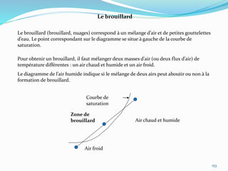 153
Le brouillard
Le brouillard (brouillard, nuages) correspond à un mélange d’air et de petites gouttelettes
d’eau. Le point correspondant sur le diagramme se situe à gauche de la courbe de
saturation.
Pour obtenir un brouillard, il faut mélanger deux masses d’air (ou deux flux d’air) de
température différentes : un air chaud et humide et un air froid.
Le diagramme de l’air humide indique si le mélange de deux airs peut aboutir ou non à la
formation de brouillard.
Air chaud et humide
Courbe de
saturation
Air froid
Zone de
brouillard
 