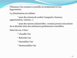 155
Climatiser l’air consiste à contrôler sa température et son
hygrométrie.
La climatisation est utilisée :
* pour des raisons de confort (magasins, bureaux,
appartements, voitures…)
* pour des raisons industrielles : certains process nécessitent
de se dérouler dans des ambiances parfaitement contrôlées.
Selon les cas, il faut :
* Chauffer l’air
* Refroidir l’air
* Humidifier l’air
* Deshumidifier l’air
 