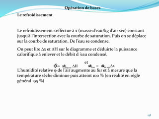 158
Opération de bases
Le refroidissement
Le refroidissement s’effectue à x (masse d’eau/kg d’air sec) constant
jusqu’à l’intersection avec la courbe de saturation. Puis on se déplace
sur la courbe de saturation. De l’eau se condense.
On peut lire Dx et DH sur le diagramme et déduirte la puissance
calorifique à enlever et le débit d ’eau condensé.
et
L’humidité relative  de l’air augmente au fur et à mesure que la
température sèche diminue puis atteint 100 % (en réalité en règle
général 95 %)
HmQ secair D  xmm secaireau D 
 