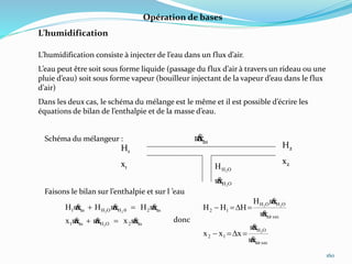 160
Opération de bases
L’humidification
L’humidification consiste à injecter de l’eau dans un flux d’air.
L’eau peut être soit sous forme liquide (passage du flux d’air à travers un rideau ou une
pluie d’eau) soit sous forme vapeur (bouilleur injectant de la vapeur d’eau dans le flux
d’air)
Dans les deux cas, le schéma du mélange est le même et il est possible d’écrire les
équations de bilan de l’enthalpie et de la masse d’eau.
H1
x1
H2
x2
asm
OH
OH
2
2
m
H

Schéma du mélangeur :
as2OHas1
as20HOHas1
mxmmx
mHmHmH
2
22




Faisons le bilan sur l’enthalpie et sur l ’eau
donc
secair
OH
12
secair
OHOH
12
m
m
xxx
m
mH
HHH
2
22




D
D
 