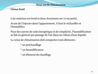 165
Deux cas de climatisation
Climat froid
L’air extérieur est froid et donc forcément sec (x est petit).
Avant de l’injecter dans l’appartement, il faut le réchauffer et
l’humidifier.
Pour des rasons de coût énergétique et de simplicité, l’humidification
se fait en général par passage de l’air dans un rideau d’eau liquide.
La veine de climatisation doit comporter trois éléments :
* un préchauffage
* un humidificateur
* un élément de chauffage
 