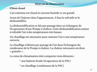 167
Deux cas de climatisation
Climat chaud
L’air extérieur est chaud et souvent humide (x est grand).
Avant de l’injecter dans l’appartement, il faut le refroidir et le
déshumidifier.
La déshumidification se fait par passage dans un échangeur de
l’évaporatuer d’une Pompe à chaleur. Cette déshumidification amène
à refroidir l’air à des températures très basses.
Un chauffage est nécessaire pour ramener l’air à une température
correcte.
Le chauffage s’obtient par passage de l’air dans l’échangeur du
condenseur de la Pompe à chaleur. La chaleur nécessaire est donc
« gratuite ».
La veine de climatisation doit comporter trois éléments :
* une batterie froide (évaporateur de la PAC)
* un chauffage (condenseur de la PAC)
 