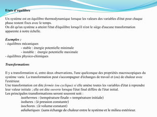 Etats d’équilibre
Un système est en équilibre thermodynamique lorsque les valeurs des variables d'état pour chaque
phase restent fixes avec le temps.
On dit qu'un système a atteint l'état d'équilibre lorsqu'il n'est le siège d'aucune transformation
apparente à notre échelle.
Exemples :
- équilibres mécaniques
- stable : énergie potentielle minimale
- instable : énergie potentielle maximale
- équilibres physico-chimiques
Transformations
Il y a transformation si, entre deux observations, l'une quelconque des propriétés macroscopiques du
système varie. La transformation peut s'accompagner d'échanges de travail et (ou) de chaleur avec
l'extérieur.
Une transformation est dite fermée (ou cyclique) si elle amène toutes les variables d'état à reprendre
leur valeur initiale ; elle est dite ouverte lorsque l'état final diffère de l'état initial.
Les principales transformations seront souvent soit :
isothermes : (température finale = température initiale)
isobares : (à pression constante)
isochores : (à volume constant)
adiabatiques :(sans échange de chaleur entre le système et le milieu extérieur.
 
