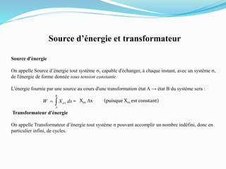 Source d’énergie et transformateur
Source d'énergie
On appelle Source d’énergie tout système σ1 capable d'échanger, à chaque instant, avec un système σ,
de l'énergie de forme donnée sous tension constante.
L'énergie fournie par une source au cours d'une transformation état A → état B du système sera :
= Xs1 Dx (puisque Xs1 est constant)
Transformateur d'énergie
On appelle Transformateur d’énergie tout système σ pouvant accomplir un nombre indéfini, donc en
particulier infini, de cycles.

B
A
dxXW 1s
 