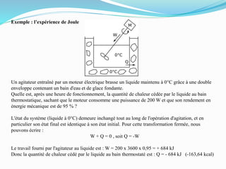 Exemple : l’expérience de Joule
Un agitateur entraîné par un moteur électrique brasse un liquide maintenu à 0°C grâce à une double
enveloppe contenant un bain d'eau et de glace fondante.
Quelle est, après une heure de fonctionnement, la quantité de chaleur cédée par le liquide au bain
thermostatique, sachant que le moteur consomme une puissance de 200 W et que son rendement en
énergie mécanique est de 95 % ?
L'état du système (liquide à 0°C) demeure inchangé tout au long de l'opération d'agitation, et en
particulier son état final est identique à son état initial. Pour cette transformation fermée, nous
pouvons écrire :
W + Q = 0 , soit Q = -W
Le travail fourni par l'agitateur au liquide est : W = 200 x 3600 x 0,95 = + 684 kJ
Donc la quantité de chaleur cédé par le liquide au bain thermostaté est : Q = - 684 kJ (-163,64 kcal)
 