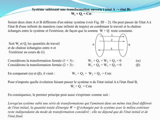 Système subissant une transformation ouverte i (état A → état B)
Wi + Qi = Cst
Soient deux états A et B différents d'un même système (voir Fig. III – 2). On peut passer de l'état A à
l'état B d'une infinité de manières (une infinité de trajets) en combinant le travail et la chaleur
échangés entre le système et l'extérieur, de façon que la somme W + Q reste constante.
Soit Wi et Qi les quantités de travail
et de chaleur échangées entre σ et
l'extérieur au cours de (i).
Considérons la transformation fermée (1 + 3) : W1 + Q1 + W3 + Q3 = 0 (a)
Considérons la transformation fermée (2 + 3) : W2 + Q2 + W3 + Q3 = 0 (β)
En comparant (α) et (β), il vient : W1 + Q1 = W2 + Q2 = Cste
Pour n'importe quelle évolution faisant passer le système σ de l'état initial A à l'état final B,
Wi + Qi = Cste
En conséquence, le premier principe peut aussi s'exprimer comme suit :
Lorsqu'un système subit une série de transformations qui l'amènent dans un même état final différent
de l'état initial, la quantité totale d'énergie W + Q échangée par le système avec le milieu extérieur
reste indépendante du mode de transformation considéré ; elle ne dépend que de l'état initial et de
l'état final.
 