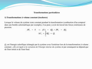 Transformations particulières
1) Transformations à volume constant (isochores)
Lorsque le volume du système reste constant pendant la transformation (combustion d'un composé
dans une bombe calorimétrique par exemple), il ne peut y avoir de travail des forces extérieures de
pression.
dWv = 0 → dUv = dQv + dWv = dQv
Qv est l'énergie calorifique échangée par le système avec l'extérieur lors de la transformation à volume
constant ; elle est égale à la variation de l'énergie interne du système et par conséquent ne dépend que
de l'état initial et de l'état final.
v
B
A
vv QQU D d
 