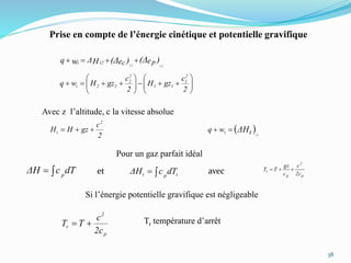 38
Prise en compte de l’énergie cinétique et potentielle gravifique
)(Δ)(Δw eeHΔq pc 1212
12t 













2
c
gzH
2
c
gzHwq
2
1
11
2
2
22t
Avec z l’altitude, c la vitesse absolue
2
c
gzHH
2
t   tΔH 12
twq 
Pour un gaz parfait idéal
p
2
p
t
2c
c
c
gz
TT et avec
Si l’énergie potentielle gravifique est négligeable
p
2
r
2c
c
TT  Tr température d’arrêt
dTcΔH p tpt dTcΔH 
 