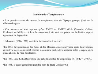 La notion de « Température »
• Les premiers essais de mesure de température date de l’époque grecque (basé sur la
dilation des gaz)
• Ces mesures ne sont reprises qu’au XVIème et XVIIème siècle (Santorio, Galilée,
Ferdinand de Médicis…). Les thermomètres à air sont peu précis car la dilation dépend
également de la pression.
• Fahrenheit (1686-1736) invente le thermomètre à mercure.
•En 1794, la Commission des Poids et des Mesures, créées en France après la révolution,
définit "le degré centésimal comme la centième partie de la distance entre le repère de la
glace et celui de l'eau bouillante« .
•En 1851, Lord KELVIN propose une échelle absolue de température (K) : 0 K = -273,°C.
•En 1948, le degré centésimal prend le nom de degré Celsius (°C)
 