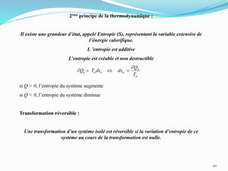 40
2ème principe de la thermodynamique :
Il existe une grandeur d’état, appelé Entropie (S), représentant la variable extensive de
l’énergie calorifique.
L ’entropie est additive
L’entropie est créable et non destructible
si Q > 0, l’entropie du système augmente
si Q < 0, l’entropie du système diminue
Transformation réversible :
Une transformation d’un système isolé est réversible si la variation d’entropie de ce
système au cours de la transformation est nulle.
s
s
s
T
Q
dsdsTQ σσσ


 