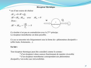 48
s
(transformateur)
w Q1
Récepteur thermique
* cas d’une source de chaleur
s1
0
T
Q-
SS'
:Donc
0SavecSSS'
QW0U
1
1
1
1
1



s
sss
s
DD
DDDD
D
Ce résultat n’est pas en contradiction avec le 2ème principe.
Le récepteur monotherme est donc possible.
Ce cas se rencontre très fréquemment sous la forme de « phénomènes dissipatifs »
(effet Joule, frottements…).
En fait :
Tout récepteur thermique peut être considéré comme la somme :
* d’un récepteur à deux sources fonctionnant de manière réversible
* d’un récepteur monotherme correspondant aux phénomènes
dissipatifs c’est-à-dire aux irréversibilités
 