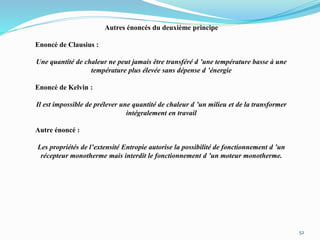 52
Autres énoncés du deuxième principe
Enoncé de Clausius :
Une quantité de chaleur ne peut jamais être transféré d ’une température basse à une
température plus élevée sans dépense d ’énergie
Enoncé de Kelvin :
Il est impossible de prélever une quantité de chaleur d ’un milieu et de la transformer
intégralement en travail
Autre énoncé :
Les propriétés de l’extensité Entropie autorise la possibilité de fonctionnement d ’un
récepteur monotherme mais interdit le fonctionnement d ’un moteur monotherme.
 