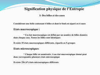 Signification physique de l’Entropie
I- Des billes et des cases
Considérons une boîte contenant 4 billes et dont le fond est séparé en 4 cases
Etats macroscopique :
* Un état macroscopique est défini par un nombre de billes données
dans chaque case. Toutes les billes sont identiques
Il existe 35 états macroscopiques différents, répartis en 5 groupes
Etats microscopiques
* Chaque bille est numérotée. A un état macroscopique donné peut
donc correspondre plusieurs états microscopique
Il existe 256 (44) états microscopiques différents
 