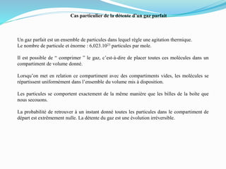 Cas particulier de la détente d’un gaz parfait
Un gaz parfait est un ensemble de particules dans lequel règle une agitation thermique.
Le nombre de particule et énorme : 6,023.1023 particules par mole.
Il est possible de “ comprimer ” le gaz, c’est-à-dire de placer toutes ces molécules dans un
compartiment de volume donné.
Lorsqu’on met en relation ce compartiment avec des compartiments vides, les molécules se
répartissent uniformément dans l’ensemble du volume mis à disposition.
Les particules se comportent exactement de la même manière que les billes de la boîte que
nous secouons.
La probabilité de retrouver à un instant donné toutes les particules dans le compartiment de
départ est extrêmement nulle. La détente du gaz est une évolution irréversible.
 