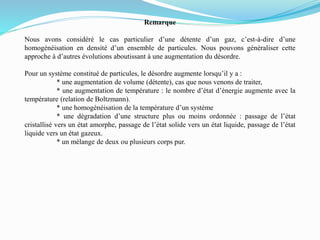 Remarque
Nous avons considéré le cas particulier d’une détente d’un gaz, c’est-à-dire d’une
homogénéisation en densité d’un ensemble de particules. Nous pouvons généraliser cette
approche à d’autres évolutions aboutissant à une augmentation du désordre.
Pour un système constitué de particules, le désordre augmente lorsqu’il y a :
* une augmentation de volume (détente), cas que nous venons de traiter,
* une augmentation de température : le nombre d’état d’énergie augmente avec la
température (relation de Boltzmann).
* une homogénéisation de la température d’un système
* une dégradation d’une structure plus ou moins ordonnée : passage de l’état
cristallisé vers un état amorphe, passage de l’état solide vers un état liquide, passage de l’état
liquide vers un état gazeux.
* un mélange de deux ou plusieurs corps pur.
 