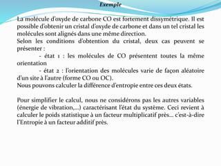 Exemple
La molécule d’oxyde de carbone CO est fortement dissymétrique. Il est
possible d’obtenir un cristal d’oxyde de carbone et dans un tel cristal les
molécules sont alignés dans une même direction.
Selon les conditions d’obtention du cristal, deux cas peuvent se
présenter :
- état 1 : les molécules de CO présentent toutes la même
orientation
- état 2 : l’orientation des molécules varie de façon aléatoire
d’un site à l’autre (forme CO ou OC).
Nous pouvons calculer la différence d’entropie entre ces deux états.
Pour simplifier le calcul, nous ne considérons pas les autres variables
(énergie de vibration,…) caractérisant l’état du système. Ceci revient à
calculer le poids statistique à un facteur multiplicatif près… c’est-à-dire
l’Entropie à un facteur additif près.
 