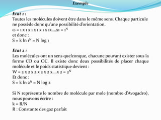 Exemple
Etat 1 :
Toutes les molécules doivent être dans le même sens. Chaque particule
ne possède donc qu’une possibilité d’orientation.
w = 1 x 1 x 1 x 1 x 1 x 1x….x1 = 1N
et donc :
S = k ln 1N = N log 1
Etat 2 :
Les molécules ont un sens quelconque, chacune pouvant exister sous la
forme CO ou OC. Il existe donc deux possibilités de placer chaque
molécule et le poids statistique devient :
W = 2 x 2 x 2 x 2 x 2 x….x 2 = 2N
Et donc :
S = k ln 2N = N log 2
Si N représente le nombre de molécule par mole (nombre d’Avogadro),
nous pouvons écrire :
k = R/N
R : Constante des gaz parfait
 