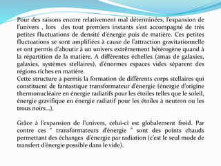 Pour des raisons encore relativement mal déterminées, l’expansion de
l’univers , lors des tout premiers instants s’est accompagné de très
petites fluctuations de densité d’énergie puis de matière. Ces petites
fluctuations se sont amplifiées à cause de l’attraction gravitationnelle
et ont permis d’aboutir à un univers extrêmement hétérogène quand à
la répartition de la matière. A différentes échelles (amas de galaxies,
galaxies, systèmes stellaires), d’énormes espaces vides séparent des
régions riches en matière.
Cette structure a permis la formation de différents corps stellaires qui
constituent de fantastique transformateur d’énergie (énergie d’origine
thermonucléaire en énergie radiatifs pour les étoiles telles que le soleil,
énergie gravifique en énergie radiatif pour les étoiles à neutron ou les
trous noirs…).
Grâce à l’expansion de l’univers, celui-ci est globalement froid. Par
contre ces “ transformateurs d’énergie ” sont des points chauds
permettant des échanges d’énergie par radiation (c’est le seul mode de
transfert d’énergie possible dans le vide).
 