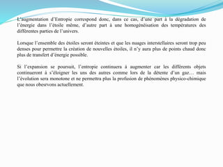 L’augmentation d’Entropie correspond donc, dans ce cas, d’une part à la dégradation de
l’énergie dans l’étoile même, d’autre part à une homogénéisation des températures des
différentes parties de l’univers.
Lorsque l’ensemble des étoiles seront éteintes et que les nuages interstellaires seront trop peu
denses pour permettre la création de nouvelles étoiles, il n’y aura plus de points chaud donc
plus de transfert d’énergie possible.
Si l’expansion se poursuit, l’entropie continuera à augmenter car les différents objets
continueront à s’éloigner les uns des autres comme lors de la détente d’un gaz… mais
l’évolution sera monotone et ne permettra plus la profusion de phénomènes physico-chimique
que nous obesrvons actuellement.
 