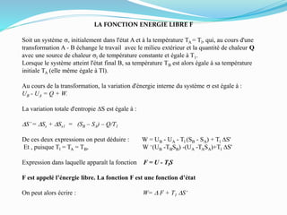 LA FONCTION ENERGIE LIBRE F
Soit un système s, initialement dans l'état A et à la température TA = Tl, qui, au cours d'une
transformation A - B échange le travail avec le milieu extérieur et la quantité de chaleur Q
avec une source de chaleur sl de température constante et égale à T1.
Lorsque le système atteint l'état final B, sa température TB est alors égale à sa température
initiale TA (elle même égale à Tl).
Au cours de la transformation, la variation d'énergie interne du système s est égale à :
UB - UA = Q + W.
La variation totale d'entropie DS est égale à :
DS’= DSs + DSs1 = (SB – SA) – Q/T1
De ces deux expressions on peut déduire : W = UB - UA - Tl (SB - SA) + Tl DS'
Et , puisque Tl = TA = TB, W =(UB -TBSB) -(UA -TASA)+Tl DS'
Expression dans laquelle apparaît la fonction F = U - TlS
F est appelé l’énergie libre. La fonction F est une fonction d’état
On peut alors écrire : W= D F + T1 DS‘
 