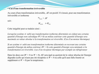 * Cas d’une transformation irréversible
Au cours d'une transformation irréversible, DS' est positif. Il s'ensuit, pour une transformation
irréversible et isotherme
Wirrév > DF
soit :
Wirrév > Wrév
Cette inégalité peut se traduire ainsi :
Lorsqu'un système s subit une transformation isotherme déterminée en cédant une certaine
quantité d'énergie non calorifique W (<0) au milieu extérieur cette quantité d'énergie sera
maximale en valeur absolue si la transformation est réversible. (Cas d’un moteur thermique)
Si un système s subit une transformation isotherme déterminée en recevant une certaine
quantité d'énergie du milieu extérieur (W > 0) cette quantité d'énergie sera minimale si la
transformation est réversible. (cas d’un récepteur thermique par exemple un réfrigérateur
Dans les deux cas (W < 0 ou W > 0), DS' sera égal au quotient de la valeur absolue de l'énergie
dégradée (celle qui n'aura pas été récupérée si W < 0 ou celle qu'il aura fallu fournir en
supplément si W > 0) par la température.
 