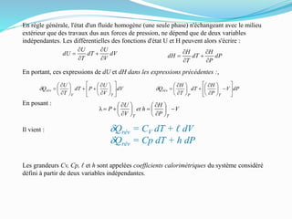 En règle générale, l'état d'un fluide homogène (une seule phase) n'échangeant avec le milieu
extérieur que des travaux dus aux forces de pression, ne dépend que de deux variables
indépendantes. Les différentielles des fonctions d'état U et H peuvent alors s'écrire :
En portant, ces expressions de dU et dH dans les expressions précédentes :,
En posant :
Il vient : dQrév = CV dT + ℓ dV
dQrév = Cp dT + h dP
Les grandeurs Cv, Cp, ℓ et h sont appelées coefficients calorimétriques du système considéré
défini à partir de deux variables indépendantes.
dV
V
U
PdT
T
U
Q
TV
rév 





















d dPV
P
H
dT
T
H
Q
TP
rév 





















d
dV
V
U
dT
T
U
dU





 dP
P
H
dT
T
H
dH






V
P
H
het
V
U
P
TT

















 
