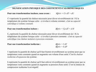 SIGNIFICATION PHYSIQUE DES COEFFICIENTS CALORIMETRIQUES
Pour une transformation isochore, nous avons : dQrév = Cv dT = dU
Cv représente la quantité de chaleur nécessaire pour élever réversiblement de 1 K la
température du système lorsque celui - ci évolue à volume constant ; c'est sa capacité
calorifique à volume constant.
Pour une transformation isobare : dQrév = Cp dT = d H
Cp représente la quantité de chaleur nécessaire pour élever réversiblement de 1 K la
température du système lorsque celui - ci évolue à pression constante : c'est sa capacité
calorifique (ou chaleur molaire) à pression constante.
Pour une transformation isotherme : dQrév = ℓ dV
dQrév = h dP
ℓ représente la quantité de chaleur qu'il faut fournir réversiblement au système pour que sa
température reste constante quand on augmente son volume d'une unité. C'est la chaleur
isotherme d'expansion du système.
h représente la quantité de chaleur qu'il faut enlever réversiblement au système pour que sa
température reste constante quand on augmente sa pression d'une unité. C'est la chaleur de
compression isotherme h est négatif.
 