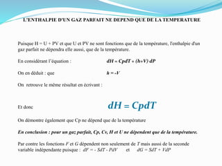 L'ENTHALPIE D'UN GAZ PARFAIT NE DEPEND QUE DE LA TEMPERATURE
Puisque H = U + PV et que U et PV ne sont fonctions que de la température, l'enthalpie d'un
gaz parfait ne dépendra elle aussi, que de la température.
En considérant l’équation : dH = CpdT + (h+V) dP
On en déduit : que h = -V
On retrouve le même résultat en écrivant :
Et donc dH = CpdT
On démontre également que Cp ne dépend que de la température
En conclusion : pour un gaz parfait, Cp, Cv, H et U ne dépendent que de la température.
Par contre les fonctions F et G dépendent non seulement de T mais aussi de la seconde
variable indépendante puisque : dF = - SdT - PdV et dG = SdT + VdP
 