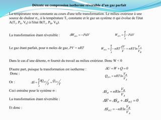Détente ou compression isotherme réversible d’un gaz parfait
La température reste constante au cours d'une telle transformation. Le milieu extérieur à une
source de chaleur s1, à la température T1 constante et le gaz un système s qui évolue de l'état
A(T1, PA, VA) à l'état B(T1, PB, VB).
La transformation étant réversible :
Le gaz étant parfait, pour n moles de gaz, PV = nRT
Dans le cas d’une détente, s fournit du travail au milieu extérieur. Donc W < 0
D'autre part, puisque la transformation est isotherme :
Donc :
Or :
Ceci entraîne pour le système s :
La transformation étant réversible :
Et donc :
PdVWrév d 
B
A
rév PdVW
B
A
B
A
rév
V
V
lnnRT
V
dV
nRTW  
0QWU D
A
B
rév
V
V
lnnRTQ 
A
B
V
V
lnnRS sD
T
Q
T
Q
S rév
B
A
rév  
dD
0SS'S 1  ss DDD
A
B
1
V
V
lnnRS sD
 