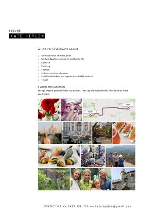 WHAT I’M PASSIONATE ABOUT
o My husbandof 14 years, Sean
o My two daughters, Liezel (6) andAmelia (9)
o Exercise
o Cooking
o Fashion
o Stylinginteriors andevents
o Local foodmarkets and organic, sustainable produce
o Travel
A VISUAL REPRESENTATION
Beinga creative personI like to use pictures. Theysaya thousandwords. Theycanalso make
you hungry.
 