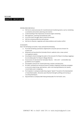KNOWLEDGE AND SKILLS
 Ability to create processes for transformational marketing tactics such as marketing
a utomation and content planning and creation
 Understanding of the importance of search engine marketing
 Ma nagement, coaching and leadership skills
 A proven team manager able to lead and motivate
 Ability to develop effective work groups
 Ability to influence, negotiate and solve problems and resolve conflict
HI GHLIGHTS
Ove r the following 12 months I have achieved the following:
 Pl anned marketing automation aligned with consumer persona streams for
cl ipsal.com
 Mi grated and launched the Schneider Electric website onto a new content
ma nagement system.
 De veloped a brand strategy focused on the consumer for Clipsal including e ngaging a
bra nd ambassador for Clipsal in Megan Morton.
 Governance of new brand for Schneider Electric - ‘Life Is On’ – and briefed new
guidelines to all suppliers.
 De veloped a process for content planning, creation and execution.
 Bri efed, reviewed and monitored several complex integrated marketing campaigns
a cross print advertising, web banners, static and moving billboards, bus panels,
s ocial media and re-targeting.
 Pa rticipation in company leadership program “Ignite” focused on the development
of identified leaders. Outcomes were Realise2 Strength profiling and training in
coa ching techniques.
 Appointment as company Well-Being Ambassador for the Pacific zone.
 
