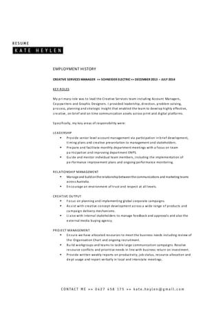EMPLOYMENT HISTORY
CREATIVE SERVICES MANAGER >> SCHNEIDER ELECTRIC>> DECEMBER 2013 – JULY 2014
KEY ROLES
My pri mary role was to lead the Creative Services team including Account Managers,
Copywriters and Graphic Designers. I provided leadership, direction, problem solving,
process, planning and strategic insight that enabled the team to develop highly effective,
cre ative, on brief and on time communication assets across print and digital platforms.
Specifically, my key areas of responsibility were:
LEADERSHIP
 Provide senior level account management via participation in brief development,
ti ming plans and creative presentation to management and stakeholders.
 Pre pare and facilitate monthly department meetings with a focus on team
pa rticipation and improving department ENPS.
 Guide and mentor individual team members, including the implementation of
pe rformance improvement plans and ongoing performance monitoring.
RELATIONSHIP MANAGEMENT
 Manage and buildonthe relationshipbetweenthe communications and marketing teams
across Australia.
 Encourage an environment of trust and respect at all levels.
CREATIVE OUTPUT
 Focus on planning and implementing global corporate campaigns.
 As sist with creative concept development across a wide range of products and
ca mpaign delivery mechanisms.
 Li aise with internal stakeholders to manage fe edback and approvals and also the
e xternal media buying agency.
PROJECT MANAGEMENT
 Ensure we have allocated resources to meet the business needs including review of
the Organisation Chart and ongoing recruitment.
 Build workgroups and teams to tackle large communication campaigns. Resolve
re source conflicts and prioritise needs in line with business return on investment.
 Provide written weekly reports on productivity, job status, resource allocation and
de pt usage and report verbally in local and interstate meetings.
 