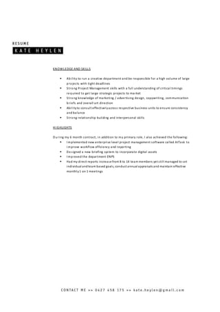 KNOWLEDGE AND SKILLS
 Ability to run a creative department and be responsible for a high volume of large
projects with tight deadlines
 Strong Project Management skills with a full understanding of critical timings
re quired to get large strategic projects to market
 Strong knowledge of marketing / advertising design, copywriting, communication
briefs and overall art direction
 Abilityto consult effectivelyacross respective business units to ensure consistency
and balance
 Strong relationship building and interpersonal skills
HI GHLIGHTS
During my 6 month contract, in addition to my primary role, I also achieved the following:
 I mplemented new enterprise level project management software called AtTask to
i mprove workflow efficiency and reporting
 De signed a new briefing system to incorporate digital assets
 I mproved the department ENPS
 Had my direct reports increase from 8 to 14 team members yet still managed to set
individual andteam based goals, conduct annual appraisals and maintain effective
monthly1 on 1 meetings
 