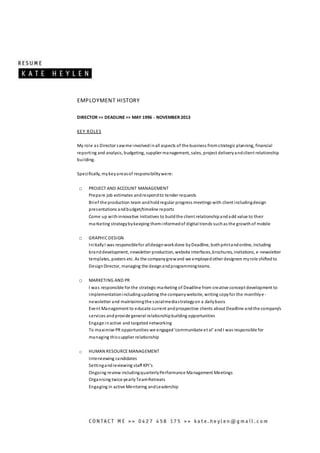 EMPLOYMENT HISTORY
DIRECTOR >> DEADLINE >> MAY 1996 - NOVEMBER 2013
KEY ROLES
My role as Director sawme involvedinall aspects of the business fromstrategic planning, financial
reporting and analysis, budgeting, supplier management, sales, project deliveryandclient relationship
building.
Specifically, mykeyareasof responsibilitywere:
O PROJECT AND ACCOUNT MANAGEMENT
Prepare job estimates andrespondto tender requests
Brief the production team andholdregular progress meetings with client includingdesign
presentations andbudget/timeline reports
Come up withinnovative initiatives to buildthe client relationshipandadd value to their
marketing strategybykeeping theminformedof digital trends suchas the growthof mobile
O GRAPHICDESIGN
InitiallyI was responsiblefor alldesignworkdone byDeadline, bothprintandonline, including
branddevelopment, newsletter production, website interfaces,brochures, invitations, e -newsletter
templates, posters etc. As the companygrewand we employedother designers myrole shiftedto
DesignDirector, managing the designandprogrammingteams.
O MARKETING AND PR
I was responsible for the strategic marketing of Deadline from creative concept development to
implementationincludingupdating the companywebsite, writing copyfor the monthlye -
newsletter and maintainingthe socialmediastrategyon a dailybasis
Event Management to educate current andprospective clients about Deadline andthe company’s
services andprovide general relationshipbuilding opportunities
Engage inactive and targetednetworking
To maximise PR opportunities we engaged‘communikate et al’ andI was responsible for
managing thissupplier relationship
o HUMAN RESOURCE MANAGEMENT
Interviewing candidates
Settingandreviewing staff KPI’s
Ongoing review includingquarterlyPerformance Management Meetings
Organising twice yearlyTeamRetreats
Engaging in active Mentoring andLeadership
 