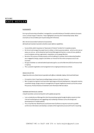 HI GHLIGHTS
During myDirectorshipat Deadline I managedthe successful deliveryof literallyhundreds ofprojects
across a broad range of industries. I have highlightedsome keyclient relationships below. More
examplescanbe provideduponrequest along withreferences.
ASC (formerlyAustralianSubmarine Corporation)
ASC build and maintain Australia’s frontline naval defence capabilities.
o Successfullysubmit responses to ‘Expression ofInterest’ tenders for 3 separate projects.
o Art direct andmanage the project team to deliver a fullyresponsive website - whichcanbe seenat
www.asc.com.au - withenterprise level Content Management System, a series ofcross-platform
email templates and twosegmented e-newsletters via CampaignMonitor.
o Basedon the success of these projects and the buildingof a positive client relationshipDeadline
was engagedto design, program and deliver anintranet for the entire companyacross3 site
locations.
o Design anddeliver an androidtablet based webappfor use at the Maritime 2013 Conference held
in Sydney.
o The successful negotiationandmanagement ofanongoingmaintenance contract.
ANGAS SECURITIES
Angas Securities are a fixed interest specialist with offices in Adelaide, Sydney, Perth and Gold Coast.
o A long term client I have beenproviding designservices to for over 12 years.
o Main projects duringthat time have been logo designandbrand development, style guide creation,
newsletter design, designandprint management of regular lengthydocuments suchas the annual
Prospectus, Product Disclosure Statement and Information Memorandum.
NORMAN WATERHOUSE LAWYER
A South Australian commercial law firm with a global perspective.
o I pro-activelyAccount Manage this client bypresenting regular Google Analytics reports to their
internal marketingteam and suggesting new marketing initiatives suchas the design and
development of a mobile website.
o The annual Norman Waterhouse LocalGovernment Conference requires myteamto publish
conference information and developa complex online registrationprocesswith built inreporting.
 
