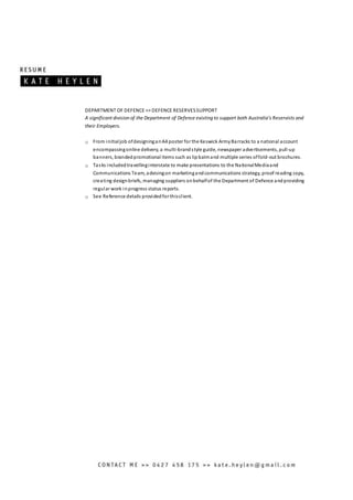DEPARTMENT OF DEFENCE >> DEFENCE RESERVESSUPPORT
A significant division of the Department of Defence existing to support both Australia’s Reservists and
their Employers.
o From initialjob ofdesigninganA4 poster for the Keswick ArmyBarracks to a national account
encompassingonline delivery, a multi-brandstyle guide, newspaper advertisements, pull-up
banners, brandedpromotional items such as lipbalmand multiple series offold-out brochures.
o Tasks includedtravellinginterstate to make presentations to the NationalMediaand
Communications Team, advisingon marketingandcommunications strategy, proof reading copy,
creating designbriefs, managing suppliers onbehalfof the Department of Defence andproviding
regular work inprogress status reports.
o See Reference details providedfor thisclient.
 