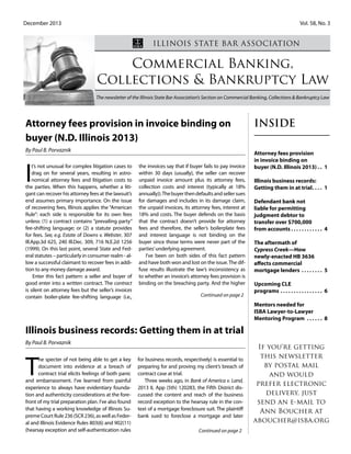 December 2013 				 			 Vol. 58, No. 3
Commercial Banking,
Collections & Bankruptcy Law
The newsletter of the Illinois State Bar Association’s Section on Commercial Banking, Collections & Bankruptcy Law
Illinois State Bar Association
Inside
Attorney fees provision
in invoice binding on
buyer (N.D. Illinois 2013). . . 1
Illinois business records:
Getting them in at trial. . . . . 1
Defendant bank not
liable for permitting
judgment debtor to
transfer over $700,000
from accounts. . . . . . . . . . . . . 4
The aftermath of
Cypress Creek—How
newly-enacted HB 3636
affects commercial
mortgage lenders . . . . . . . . . 5
Upcoming CLE
programs. . . . . . . . . . . . . . . . . 6
Mentors needed for
ISBA Lawyer-to-Lawyer
Mentoring Program . . . . . . . 8
If you're getting
this newsletter
by postal mail
and would
prefer electronic
delivery, just
send an e-mail to
Ann Boucher at
aboucher@isba.org
I
t’s not unusual for complex litigation cases to
drag on for several years, resulting in astro-
nomical attorney fees and litigation costs to
the parties. When this happens, whether a liti-
gant can recover his attorney fees at the lawsuit’s
end assumes primary importance. On the issue
of recovering fees, Illinois applies the “American
Rule”: each side is responsible for its own fees
unless: (1) a contract contains ”prevailing party”
fee-shifting language; or (2) a statute provides
for fees. See, e.g. Estate of Downs v. Webster, 307
Ill.App.3d 625, 240 Ill.Dec. 309, 716 N.E.2d 1256
(1999). On this last point, several State and Fed-
eral statutes – particularly in consumer realm - al-
low a successful claimant to recover fees in addi-
tion to any money damage award.
Enter this fact pattern: a seller and buyer of
good enter into a written contract. The contract
is silent on attorney fees but the seller’s invoices
contain boiler-plate fee-shifting language (i.e.,
the invoices say that if buyer fails to pay invoice
within 30 days (usually), the seller can recover
unpaid invoice amount plus its attorney fees,
collection costs and interest (typically at 18%
annually)).Thebuyerthendefaultsandsellersues
for damages and includes in its damage claim,
the unpaid invoices, its attorney fees, interest at
18% and costs. The buyer defends on the basis
that the contract doesn’t provide for attorney
fees and therefore, the seller’s boilerplate fees
and interest language is not binding on the
buyer since those terms were never part of the
parties’underlying agreement.
I’ve been on both sides of this fact pattern
and have both won and lost on the issue.The dif-
fuse results illustrate the law’s inconsistency as
to whether an invoice’s attorney fees provision is
binding on the breaching party. And the higher
Attorney fees provision in invoice binding on
buyer (N.D. Illinois 2013)
By Paul B. Porvaznik
T
he specter of not being able to get a key
document into evidence at a breach of
contract trial elicits feelings of both panic
and embarrassment. I’ve learned from painful
experience to always have evidentiary founda-
tion and authenticity considerations at the fore-
front of my trial preparation plan. I’ve also found
that having a working knowledge of Illinois Su-
premeCourtRule236(SCR236),aswellasFeder-
al and Illinois Evidence Rules 803(6) and 902(11)
(hearsay exception and self-authentication rules
for business records, respectively) is essential to
preparing for and proving my client’s breach of
contract case at trial.
Three weeks ago, in Bank of America v. Land,
2013 IL App (5th) 120283, the Fifth District dis-
cussed the content and reach of the business
record exception to the hearsay rule in the con-
text of a mortgage foreclosure suit. The plaintiff
bank sued to foreclose a mortgage and later
Continued on page 2
Continued on page 2
Illinois business records: Getting them in at trial
By Paul B. Porvaznik
 