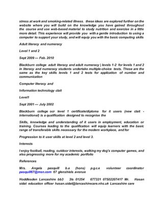 stress at work and smoking-related illness. these ideas are explored further on the
website where you will build on the knowledge you have gained throughout
the course and use web-based material to study nutrition and exercise in a little
more detail. This experience will provide you with a gentle introduction to using a
computer to support your study, and will equip you with the basic computing skills
Adult literacy and numeracy
Level 1 and 2
Sept 2009 — Feb. 2010
Blackburn college adult literacy and adult numeracy | levels 1-2 for levels 1 and 2
in literacy and numeracy students undertake multiple-choice tests. These are the
same as the key skills levels 1 and 2 tests for application of number and
communication
Computer literacy and
Information technology clait
Level1
Sept 2001 — July 2002
Blackburn college ocr level 1 certificate/diploma for it users (new clait -
international) is a qualification designed to recognise the
Skills, knowledge and understanding of it users in employment, education or
training. Courses leading to the qualification will equip learners with the basic
range of transferable skills necessary for the modern workplace, and for
Progression to it user skills at level 2 and level 3.
Interests
I enjoy football, reading, outdoor interests, walking my dog’s computer games, and
also progressing more for my academic portfolio
References
Mrs. Angela pasquill b.a (hons) p.g.c.e volunteer coordinator
pasquill67@msn.com 67 glenshiels avenue
Hoddlesden Lancashire bb3 3ls 01254 677321 07502207417 Mr. Hasan
sidat education officer hasan.sidat@lancashirecare.nhs.uk Lancashire care
 